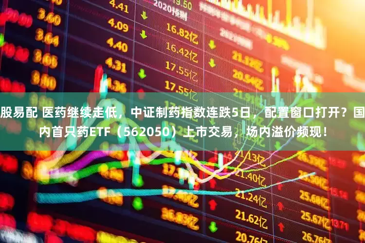 股易配 医药继续走低，中证制药指数连跌5日，配置窗口打开？国内首只药ETF（562050）上市交易，场内溢价频现！