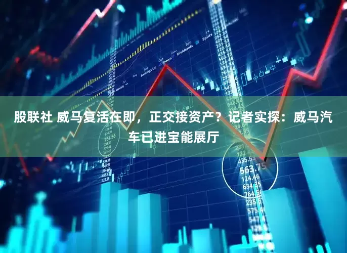 股联社 威马复活在即，正交接资产？记者实探：威马汽车已进宝能展厅