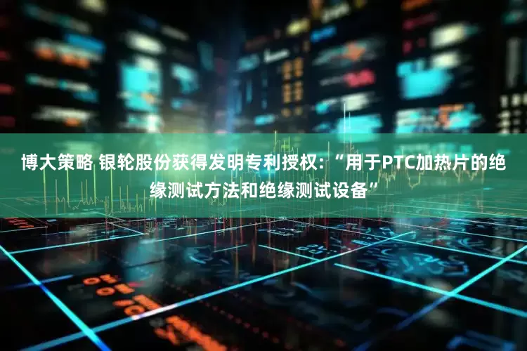 博大策略 银轮股份获得发明专利授权: “用于PTC加热片的绝缘测试方法和绝缘测试设备”