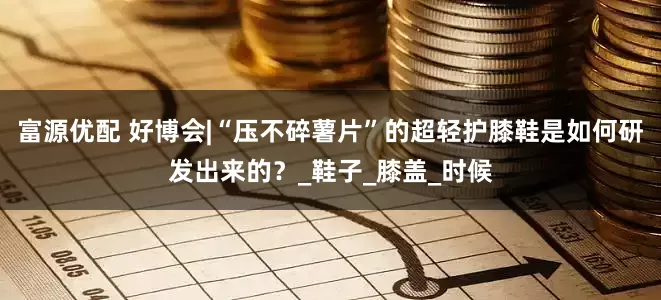 富源优配 好博会|“压不碎薯片”的超轻护膝鞋是如何研发出来的？_鞋子_膝盖_时候
