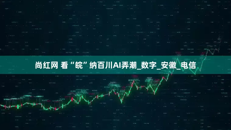 尚红网 看“皖”纳百川AI弄潮_数字_安徽_电信