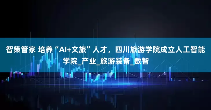 智策管家 培养“AI+文旅”人才，四川旅游学院成立人工智能学院_产业_旅游装备_数智
