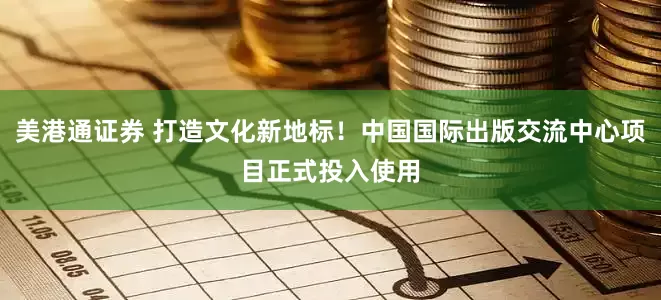 美港通证券 打造文化新地标！中国国际出版交流中心项目正式投入使用