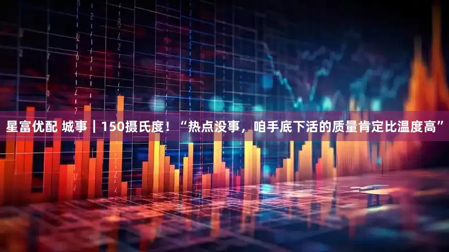 星富优配 城事｜150摄氏度！“热点没事，咱手底下活的质量肯定比温度高”
