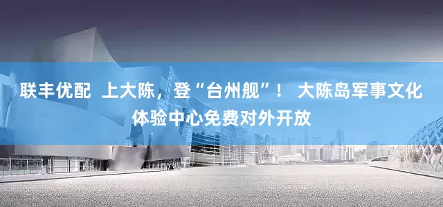 联丰优配  上大陈，登“台州舰”！ 大陈岛军事文化体验中心免费对外开放