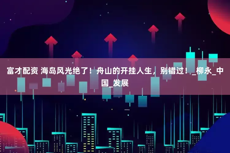 富才配资 海岛风光绝了！舟山的开挂人生，别错过！_柳永_中国_发展