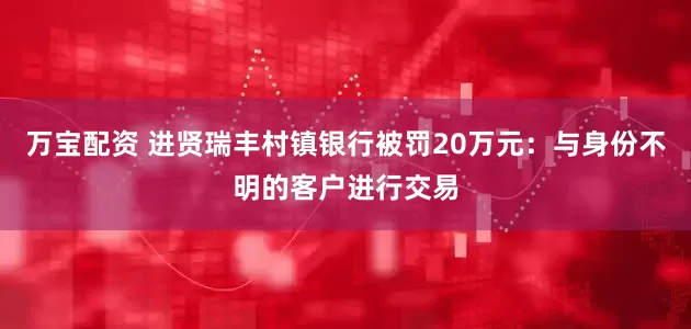 万宝配资 进贤瑞丰村镇银行被罚20万元：与身份不明的客户进行交易