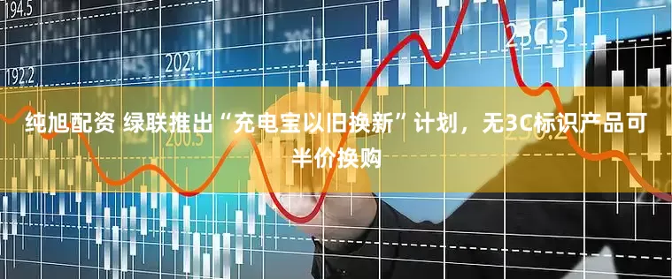 纯旭配资 绿联推出“充电宝以旧换新”计划，无3C标识产品可半价换购