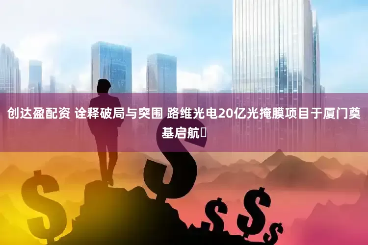 创达盈配资 诠释破局与突围 路维光电20亿光掩膜项目于厦门奠基启航​