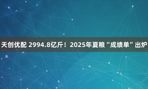 天创优配 2994.8亿斤！2025年夏粮“成绩单”出炉