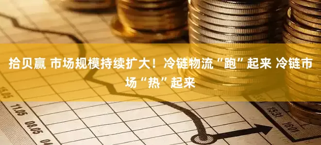 拾贝赢 市场规模持续扩大！冷链物流“跑”起来 冷链市场“热”起来