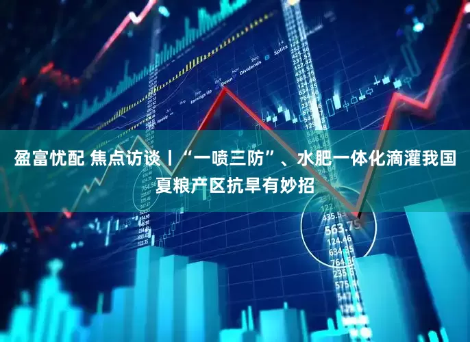 盈富忧配 焦点访谈丨“一喷三防”、水肥一体化滴灌我国夏粮产区抗旱有妙招