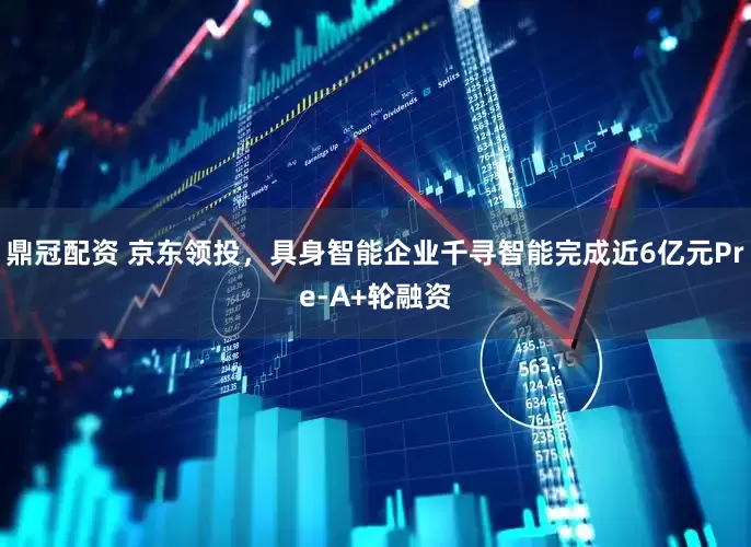 鼎冠配资 京东领投，具身智能企业千寻智能完成近6亿元Pre-A+轮融资