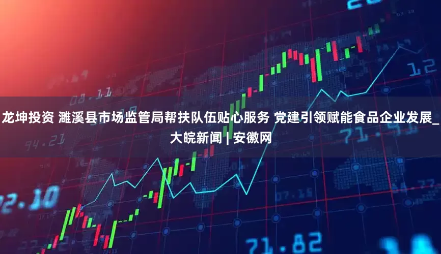 龙坤投资 濉溪县市场监管局帮扶队伍贴心服务 党建引领赋能食品企业发展_大皖新闻 | 安徽网
