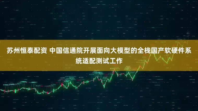 苏州恒泰配资 中国信通院开展面向大模型的全栈国产软硬件系统适配测试工作