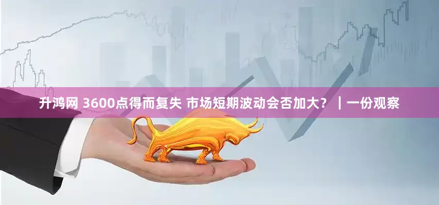 升鸿网 3600点得而复失 市场短期波动会否加大？｜一份观察