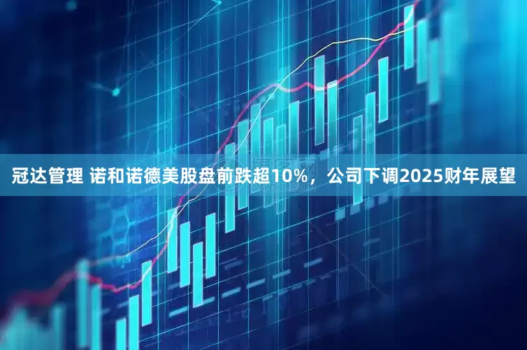冠达管理 诺和诺德美股盘前跌超10%，公司下调2025财年展望