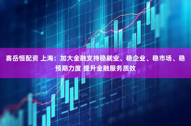 赛岳恒配资 上海：加大金融支持稳就业、稳企业、稳市场、稳预期力度 提升金融服务质效