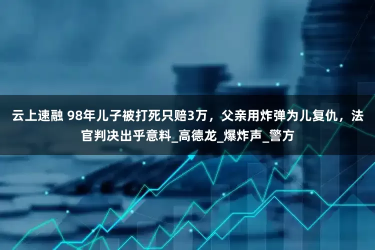 云上速融 98年儿子被打死只赔3万，父亲用炸弹为儿复仇，法官判决出乎意料_高德龙_爆炸声_警方