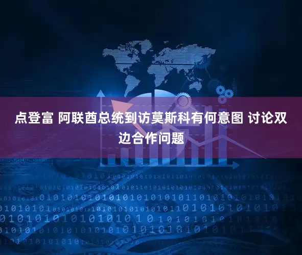 点登富 阿联酋总统到访莫斯科有何意图 讨论双边合作问题