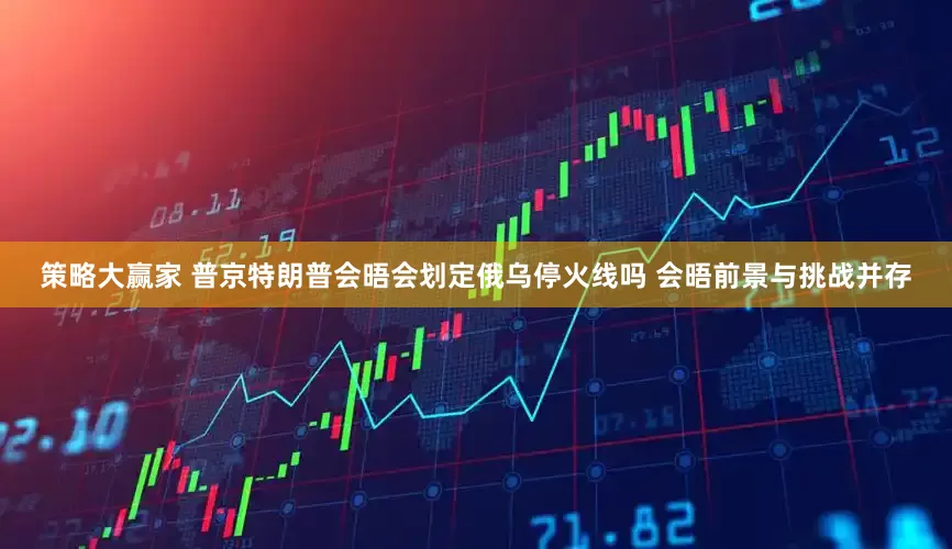 策略大赢家 普京特朗普会晤会划定俄乌停火线吗 会晤前景与挑战并存