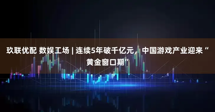 玖联优配 数娱工场 | 连续5年破千亿元，中国游戏产业迎来“黄金窗口期”