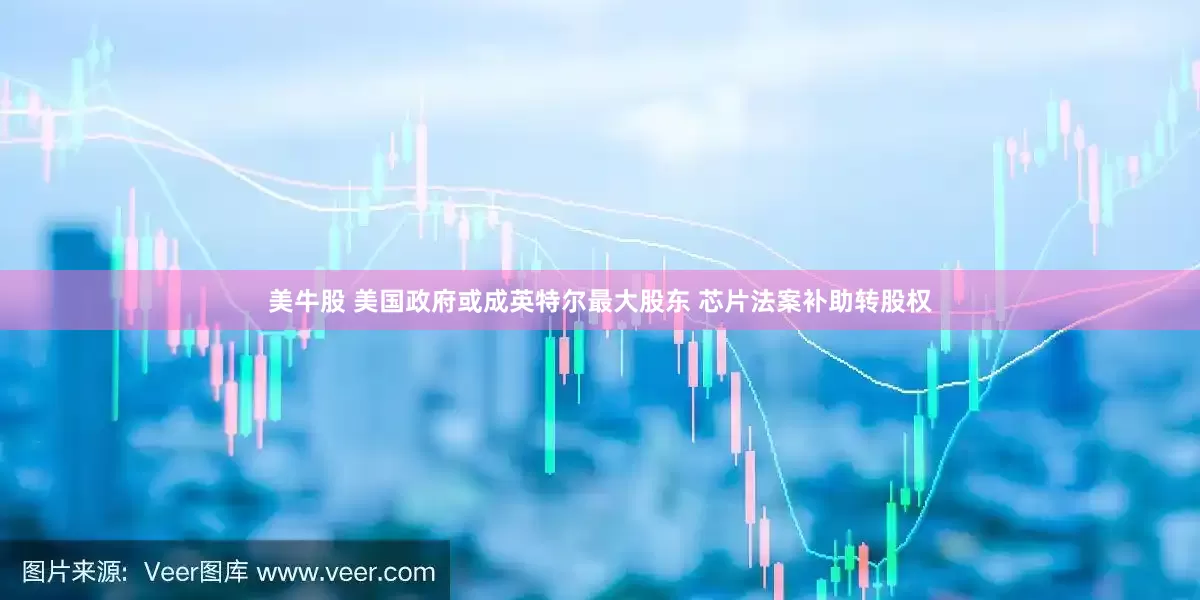美牛股 美国政府或成英特尔最大股东 芯片法案补助转股权