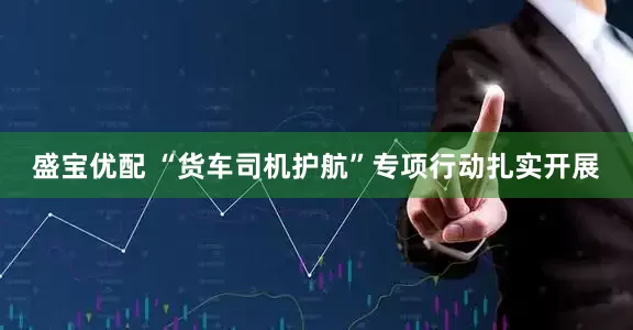 盛宝优配 “货车司机护航”专项行动扎实开展
