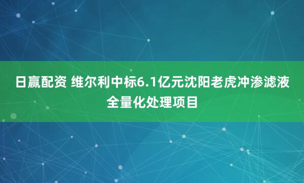 日赢配资 维尔利中标6.1亿元沈阳老虎冲渗滤液全量化处理项目