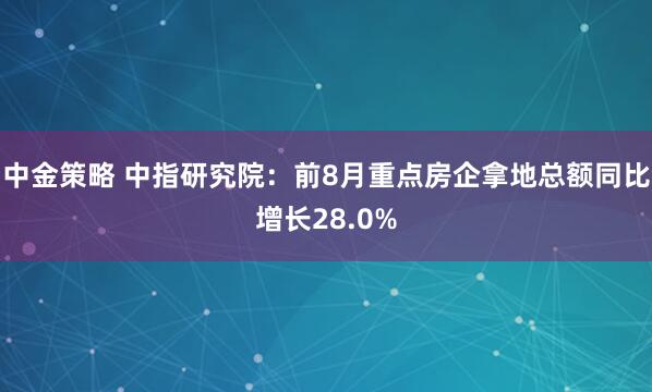 中金策略 中指研究院：前8月重点房企拿地总额同比增长28.0%