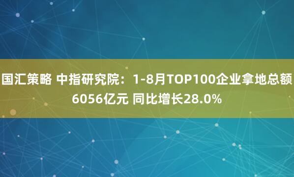 国汇策略 中指研究院：1-8月TOP100企业拿地总额6056亿元 同比增长28.0%