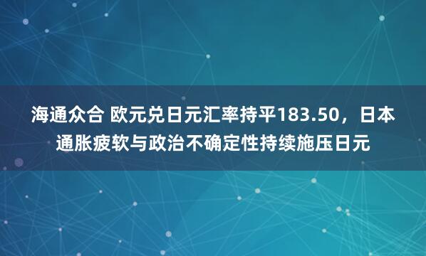 海通众合 欧元兑日元汇率持平183.50，日本通胀疲软与政治不确定性持续施压日元