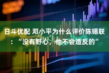 日斗优配 邓小平为什么评价陈锡联：“没有野心，他不会造反的”