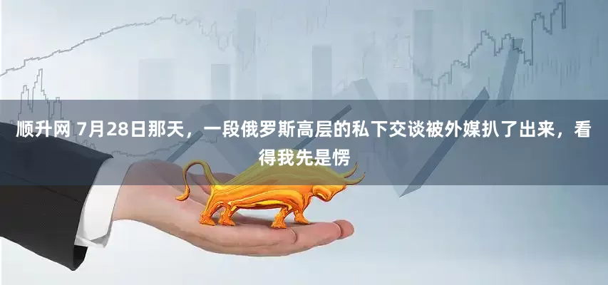 顺升网 7月28日那天，一段俄罗斯高层的私下交谈被外媒扒了出来，看得我先是愣