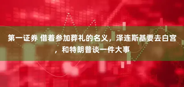 第一证券 借着参加葬礼的名义，泽连斯基要去白宫，和特朗普谈一件大事